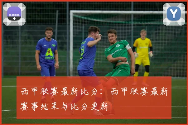 西甲联赛最新比分：西甲联赛最新赛事结果与比分更新