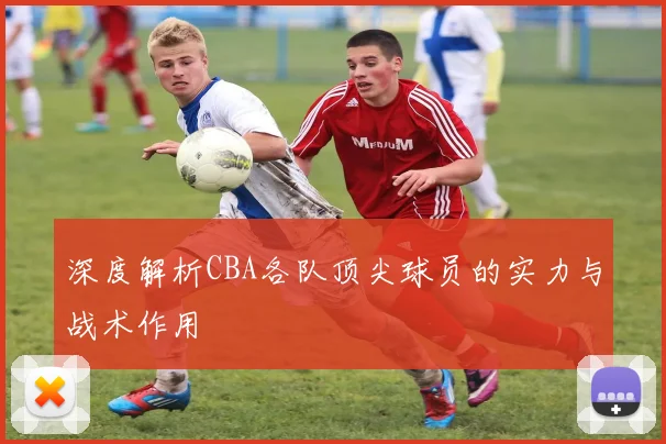 深度解析CBA各队顶尖球员的实力与战术作用