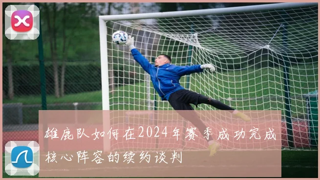 雄鹿队如何在2024年赛季成功完成核心阵容的续约谈判